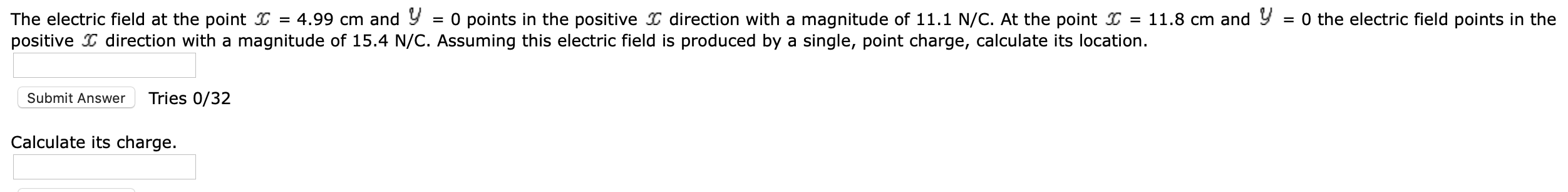 = 0 points in the positive I direction with a magnitude of 11.1 N/C. At the point I = 11.8 cm and Y = 0 the electric field points in the
The electric field at the point I = 4.99 cm and Y
positive I direction with a magnitude of 15.4 N/C. Assuming this electric field is produced by a single, point charge, calculate its location.
Submit Answer
Tries 0/32
Calculate its charge.
