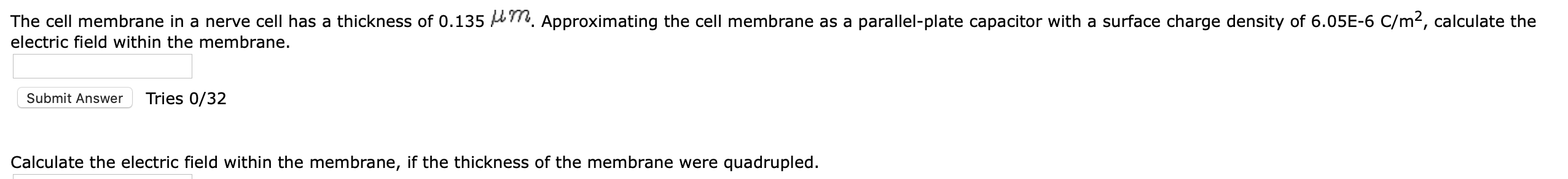 The cell membrane in a nerve cell has a thickness of 0.135 LT, Approximating the cell membrane as a parallel-plate capacitor with a surface charge density of 6.05E-6 C/m², calculate the
electric field within the membrane.
Submit Answer
Tries 0/32
Calculate the electric field within the membrane, if the thickness of the membrane were quadrupled.
