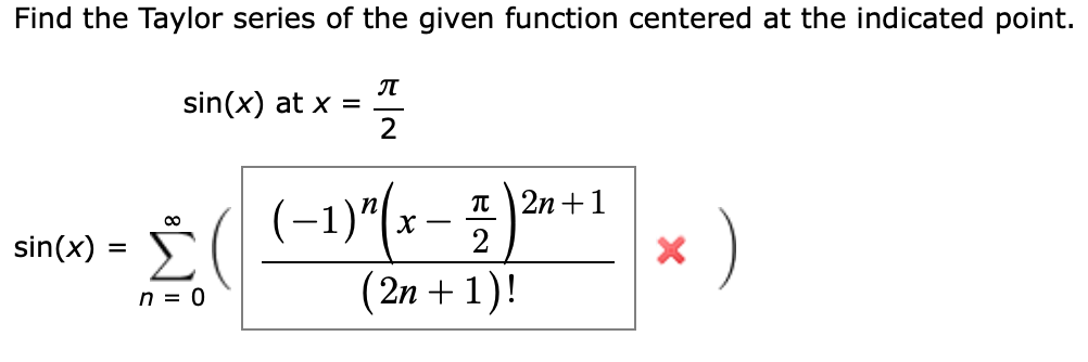 Find the Taylor series of the given function centered at the indicated point.
л
sin(x) at x =
2
(-1)"(-- 5 )* *
п 2n +1
Σ
)
sin(x) =
2
n = 0
(2n + 1)!
