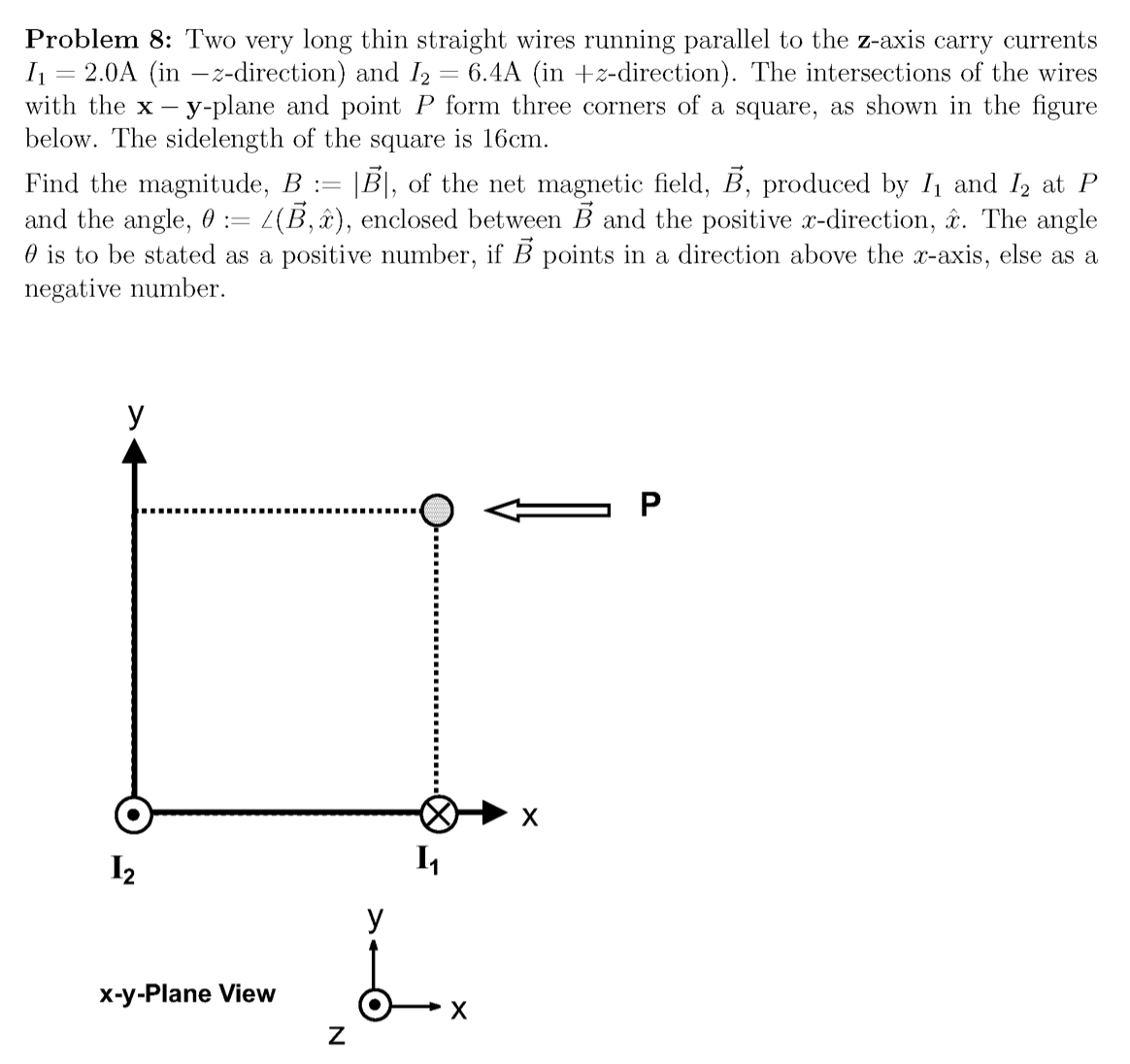 Problem 8: Two very long thin straight wires running parallel to the z-axis carry currents
= 2.0A (in –z-direction) and I2 = 6.4A (in +z-direction). The intersections of the wires
with the x - y-plane and point P form three corners of a square, as shown in the figure
below. The sidelength of the square is 16cm.
Find the magnitude, B := |B|, of the net magnetic field, B, produced by I1 and I2 at P
and the angle, 0 := L(B,x), enclosed between B and the positive x-direction, r. The angle
O is to be stated as a positive number, if B points in a direction above the x-axis, else as a
negative number.
У
I2
I4
У
x-y-Plane View
х
P.
