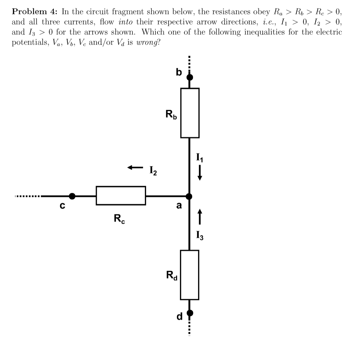 Problem 4: In the circuit fragment shown below, the resistances obey Ra > R, > Re > 0,
and all three currents, flow into their respective arrow directions, i.e., I > 0, I2 > 0,
and I3 > 0 for the arrows shown. Which one of the following inequalities for the electric
potentials, Va, V, Ve and/or Va is wrong?
Rp
I2
I.... ....
R.
↑
I3
Rd
