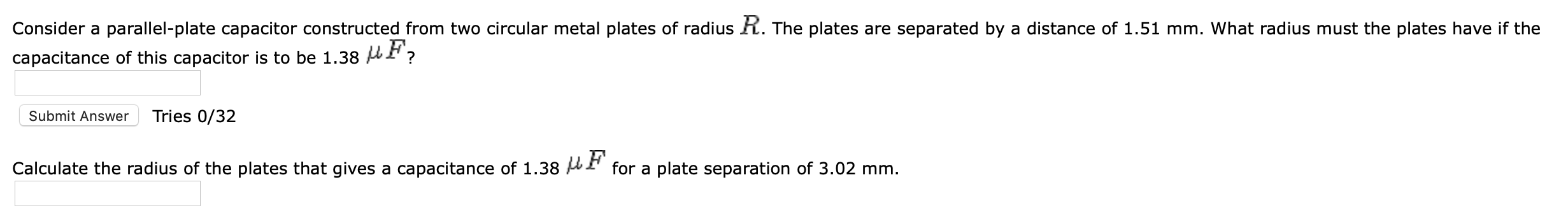 Consider a parallel-plate capacitor constructed from two circular metal plates of radius R. The plates are separated by a distance of 1.51 mm. What radius must the plates have if the
capacitance of this capacitor is to be 1.38 HF?
Submit Answer
Tries 0/32
Calculate the radius of the plates that gives a capacitance of 1.38 AI for a plate separation of 3.02 mm.
