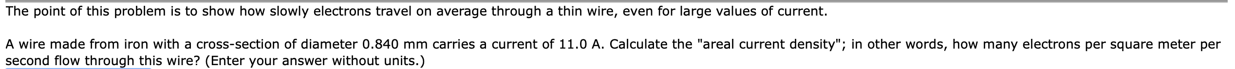 The point of this problem is to show how slowly electrons travel on average through a thin wire, even for large values of current.
A wire made from iron with a cross-section of diameter 0.840 mm carries a current of 11.0 A. Calculate the "areal current density"; in other words, how many electrons per square meter per
second flow through this wire? (Enter your answer without units.)
