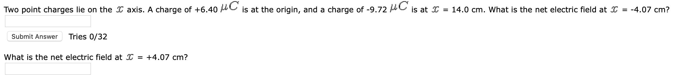 Two point charges lie on the I axis. A charge of +6.40 AC is at the origin, and a charge of -9.72 C is at = 14.0 cm. What is the net electric field at I = -4.07 cm?
Submit Answer
Tries 0/32
What is the net electric field at I = +4.07 cm?
