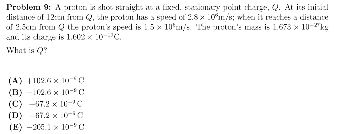 Problem 9: A proton is shot straight at a fixed, stationary point charge, Q. At its initial
distance of 12cm from Q, the proton has a speed of 2.8 x 10°m/s; when it reaches a distance
of 2.5cm from Q the proton's speed is 1.5 x 10°m/s. The proton's mass is 1.673 × 10-2"kg
and its charge is 1.602 × 10-19C.
What is Q?
(A) +102.6 × 10-9 C
(В) —102.6 х 10-9 С
(C) +67.2 × 10-9 C
(D) —67.2 х 10-9 С
(E) –205.1 × 10-9 C
