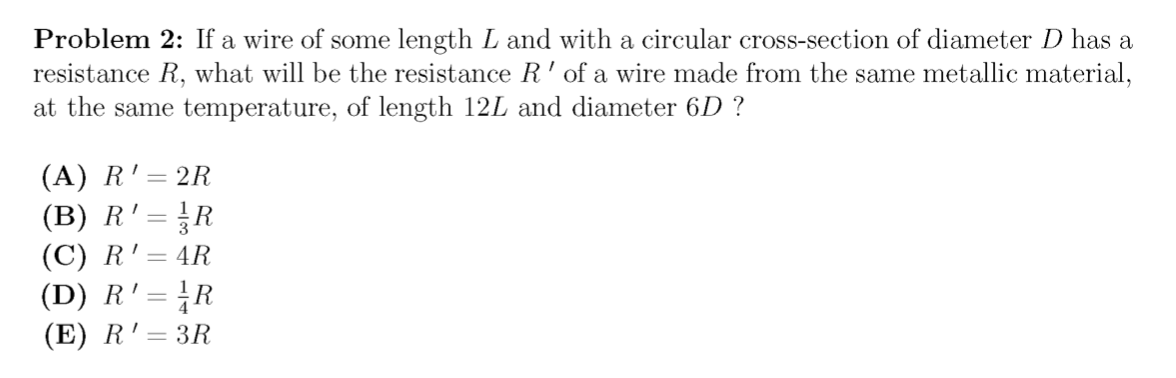 Problem 2: If a wire of some length L and with a circular cross-section of diameter D has a
resistance R, what will be the resistance R'of a wire made from the same metallic material,
at the same temperature, of length 12L and diameter 6D ?
(A) R'= 2R
(B) R' = }R
(C) R'= 4R
(D) R' = R
(E) R'= 3R
