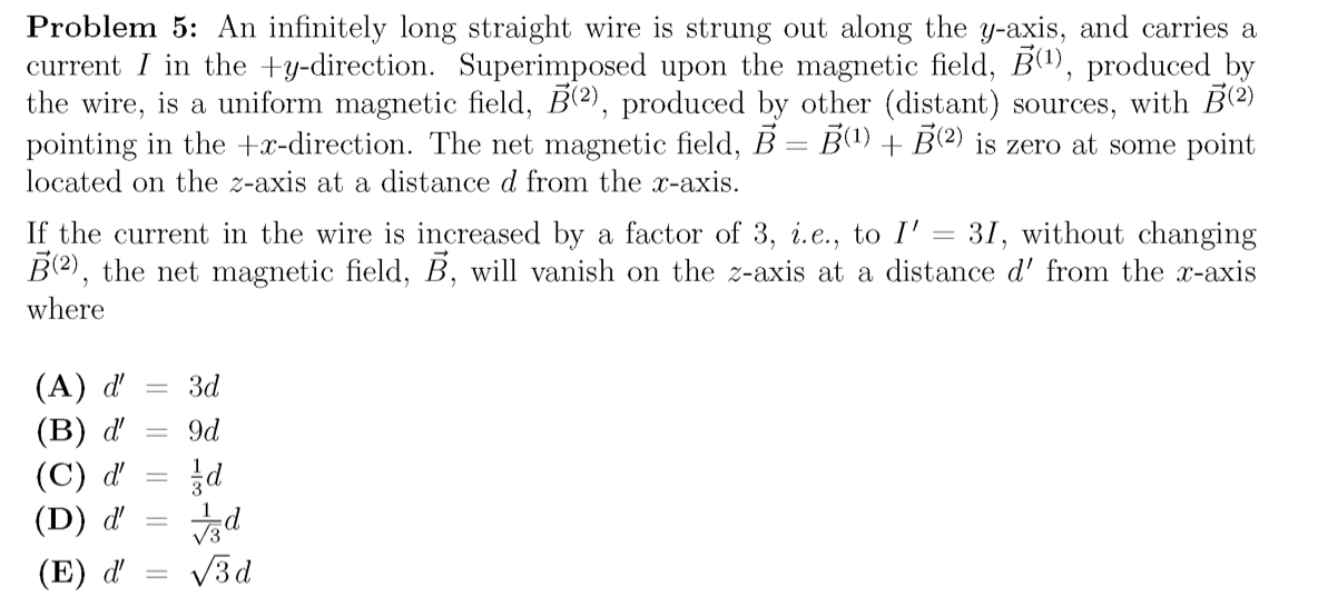 Problem 5: An infinitely long straight wire is strung out along the y-axis, and carries a
current I in the +y-direction. Superimposed upon the magnetic field, B1), produced by
the wire, is a uniform magnetic field, B(2), produced by other (distant) sources, with B2)
pointing in the +x-direction. The net magnetic field, B = B(1) + B(2) is zero at some point
located on the z-axis at a distance d from the x-axis.
If the current in the wire is increased by a factor of 3, i.e., to I' = 31, without changing
B(2), the net magnetic field, B, will vanish on the z-axis at a distance d' from the x-axis
where
(A) d'
(B) ď
(C) d'
(D) ď'
Зd
9d
|3D
(E) d'
V3d
