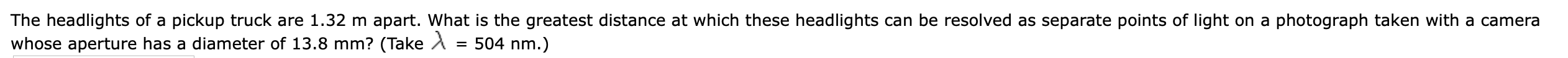 The headlights of a pickup truck are 1.32 m apart. What is the greatest distance at which these headlights can be resolved as separate points of light on a photograph taken with a camera
whose aperture has a diameter of 13.8 mm? (Take A
= 504 nm.)
