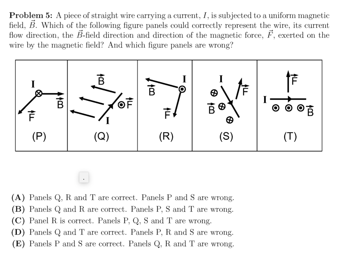 Problem 5: A piece of straight wire carrying a current, I, is subjected to a uniform magnetic
field, B. Which of the following figure panels could correctly represent the wire, its current
flow direction, the B-field direction and direction of the magnetic force, F, exerted on the
wire by the magnetic field? And which figure panels are wrong?
OF
(P)
(Q)
(R)
(S)
(T)
(A) Panels Q, R and T are correct. Panels P and S are wrong.
(B) Panels Q and R are correct. Panels P, S and T are wrong.
(C) Panel R is correct. Panels P, Q, S and T are wrong.
(D) Panels Q and T are correct. Panels P, R and S are wrong.
(E) Panels P and S are correct. Panels Q, R and T are wrong.
