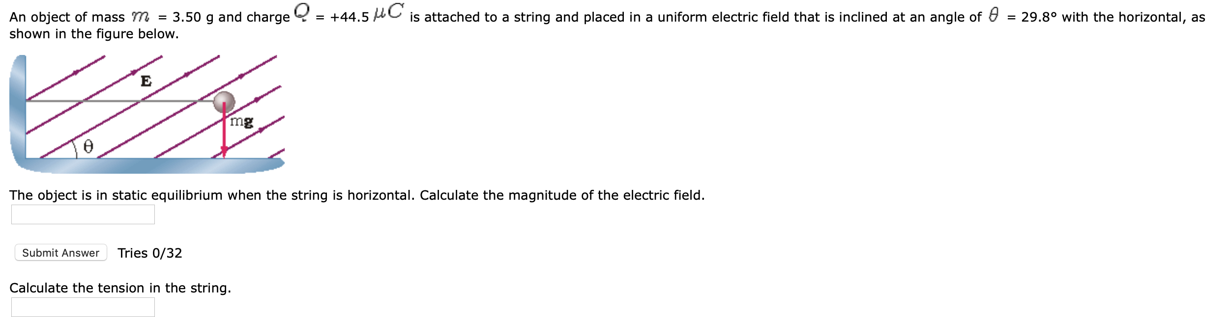 An object of mass m = 3.50 g and charge Y = +44.5 C is attached to a string and placed in a uniform electric field that is inclined at an angle of & = 29.8° with the horizontal, as
shown in the figure below.
mg
The object is in static equilibrium when the string is horizontal. Calculate the magnitude of the electric field.
Submit Answer
Tries 0/32
Calculate the tension in the string.
