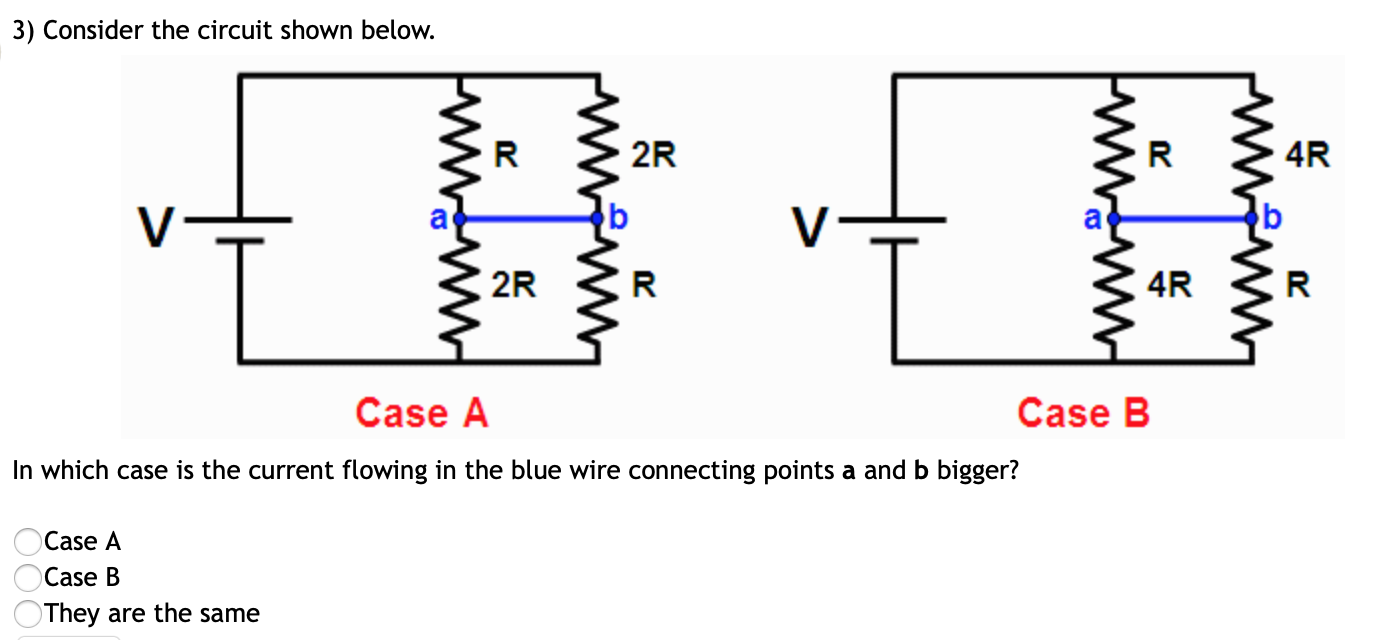 3) Consider the circuit shown below.
2R
4R
2R
4R
Case B
Case A
In which case is the current flowing in the blue wire connecting points a and b bigger?
Case A
Case B
They are the same

