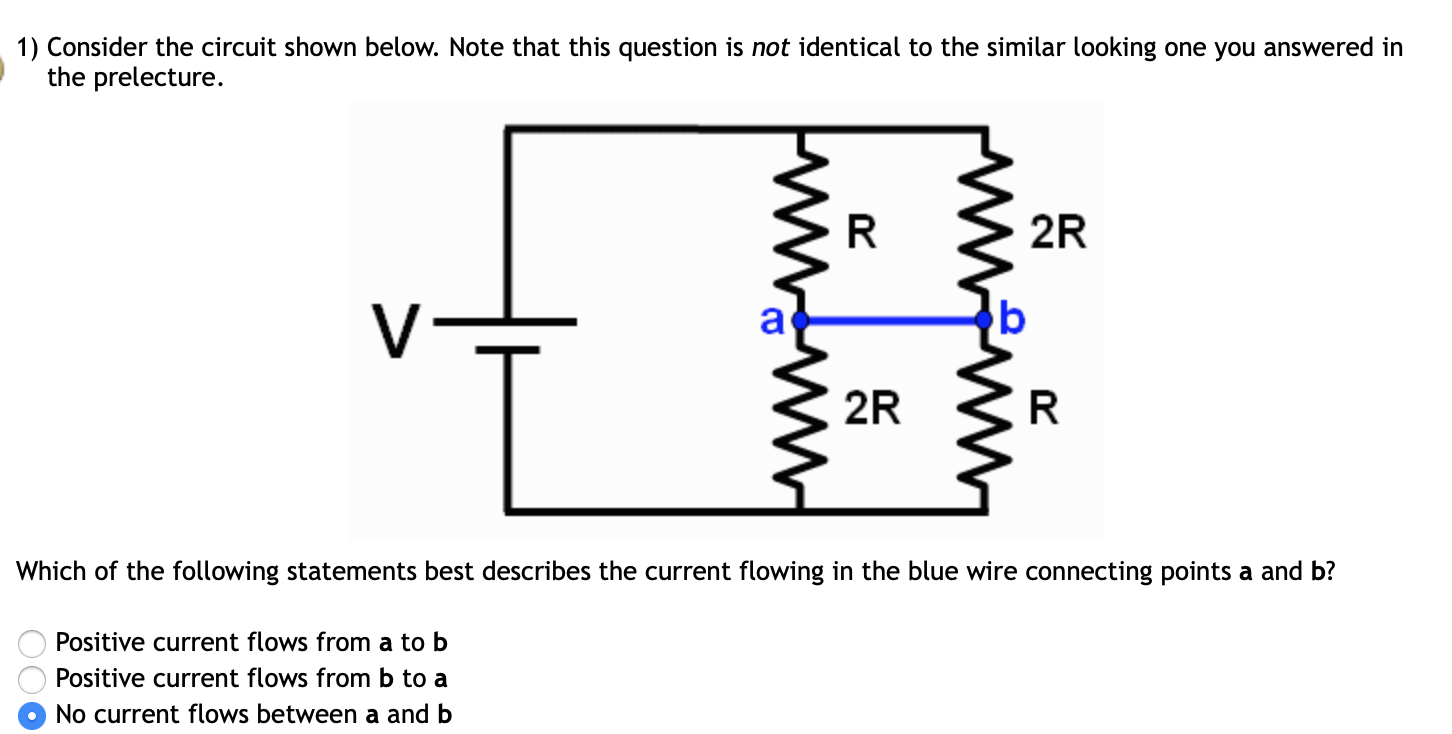 1) Consider the circuit shown below. Note that this question is not identical to the similar looking one you answered in
the prelecture.
2R
v=
2R
Which of the following statements best describes the current flowing in the blue wire connecting points a and b?
Positive current flows from a to b
Positive current flows from b to a
No current flows between a and b
