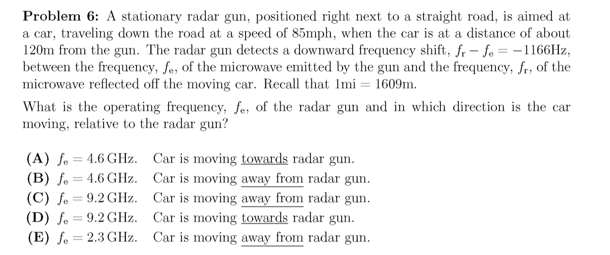 Problem 6: A stationary radar gun, positioned right next to a straight road, is aimed at
a car, traveling down the road at a speed of 85mph, when the car is at a distance of about
120m from the gun. The radar gun detects a downward frequency shift, fr - fe = -1166HZ,
between the frequency, fe, of the microwave emitted by the gun and the frequency, fr, of the
microwave reflected off the moving car. Recall that 1mi = 1609m.
What is the operating frequency, fe, of the radar gun and in which direction is the car
moving, relative to the radar gun?
(A) fe
(B) fe
(C) fe = 9.2 GHz.
(D) fe = 9.2 GHz.
(E) fe = 2.3 GHz. Car is moving away from radar gun.
Car is moving towards radar gun.
Car is moving away from radar gun.
Car is moving away from radar gun.
Car is moving towards radar gun.
4.6 GHz.
= 4.6 GHz.
