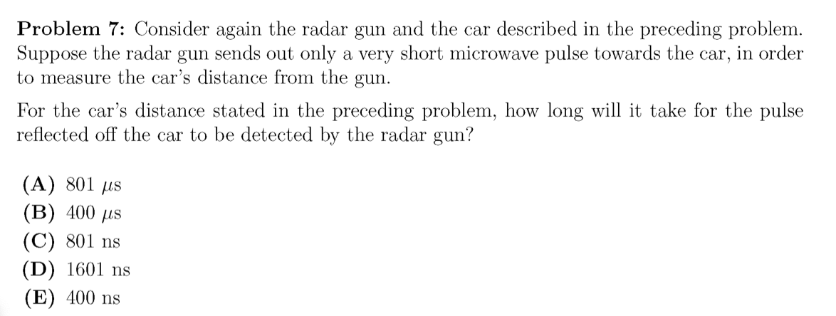 Problem 7: Consider again the radar gun and the car described in the preceding problem.
Suppose the radar gun sends out only a very short microwave pulse towards the car, in order
to measure the car's distance from the gun.
For the car's distance stated in the preceding problem, how long will it take for the pulse
reflected off the car to be detected by the radar gun?
(A) 801 µs
(B) 400 µs
(C) 801 ns
(D) 1601 ns
(E) 400 ns
