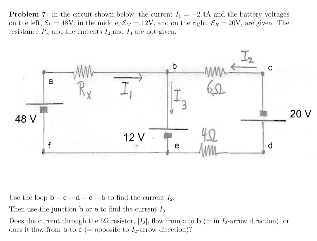 Problem 7: In the circuit shown below, the current I1
on the left, EL = 48V, in the middle, Em = 12V, and on the right, ER= 20V, are given. The
resistance Rx and the currents I2 and Iz are not given.
+2.4A and the battery voltages
In
-w-
b
Rx
3.
20 V
48 V
12 V
4.2
Use the loop b – c – d – e – b to find the current I2.
Then use the junction b or e to find the current 13.
Does the current through the 6N resistor, |I2|, flow from c to b (= in I2-arrow direc
does it flow from b to c (= opposite to I2-arrow direction)?
on), or
|3|
