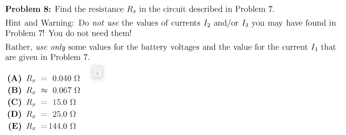 Problem 8: Find the resistance R in the circuit described in Problem 7.
Hint and Warning: Do not use the values of currents I2 and/or I3 you may have found in
Problem 7! You do not need them!
Rather, use only some values for the battery voltages and the value for the current I that
are given in Problem 7.
(A) R
(B) R - 0.067 N
(C) R
(D) R.
(E) R =144.0 N
0.040 N
15.0 N
25.0 N
