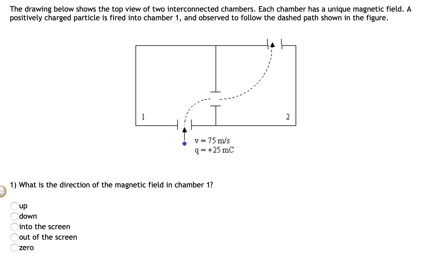 The drawing below shows the top view of two interconnected chambers. Each chamber has a unique magnetic field. A
positively charged particle is fired into chamber 1, and observed to follow the dashed path shown in the figure.
2
= 75 m/s
q = +25 mC
1) What is the direction of the magnetic field in chamber 1?
up
down
into the screen
out of the screen
zero
