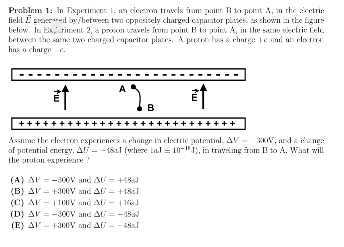 Problem 1: In Experiment 1, an electron travels from point B to point A, in the electric
field E generted by/between two oppositely charged capacitor plates, as shown in the figure
below. In Ex,riment 2, a proton travels from point B to point A, in the same electric field
between the same two charged capacitor plates. A proton has a charge +e and an electron
has a charge -e.
*2.
B
+ + + + +
+ +
+ + +
Assume the electron experiences a change in electric potential, AV = –300V, and a change
of potential energy, AU = +48aJ (where laJ = 10-18 J), in traveling from B to A. What will
the proton experience ?
(A) AV = -300V and AU = +482J
(B) AV = +300V and AU
+48aJ
(C) AV = +100V and AU = +16aJ
(D) AV = -300V and AU = -48aJ
(E) AV = +300V and AU = -48aJ
%3D
