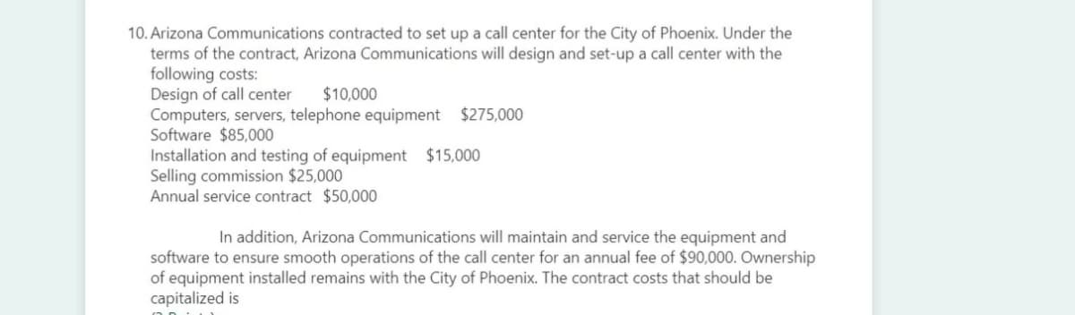 10. Arizona Communications contracted
set up a call center for the City of Phoenix. Under the
terms of the contract, Arizona Communications will design and set-up a call center with the
following costs:
Design of call center
Computers, servers, telephone equipment $275,000
Software $85,000
Installation and testing of equipment $15,000
Selling commission $25,000
Annual service contract $50,000
$10,000
In addition, Arizona Communications will maintain and service the equipment and
software to ensure smooth operations of the call center for an annual fee of $90,000. Ownership
of equipment installed remains with the City of Phoenix. The contract costs that should be
capitalized is
