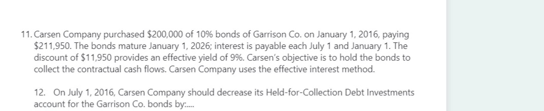 11. Carsen Company purchased $200,000 of 10% bonds of Garrison Co. on January 1, 2016, paying
$211,950. The bonds mature January 1, 2026; interest is payable each July 1 and January 1. The
discount of $11,950 provides an effective yield of 9%. Carsen's objective is to hold the bonds to
collect the contractual cash flows. Carsen Company uses the effective interest method.
12. On July 1, 2016, Carsen Company should decrease its Held-for-Collection Debt Investments
account for the Garrison Co. bonds by:.
