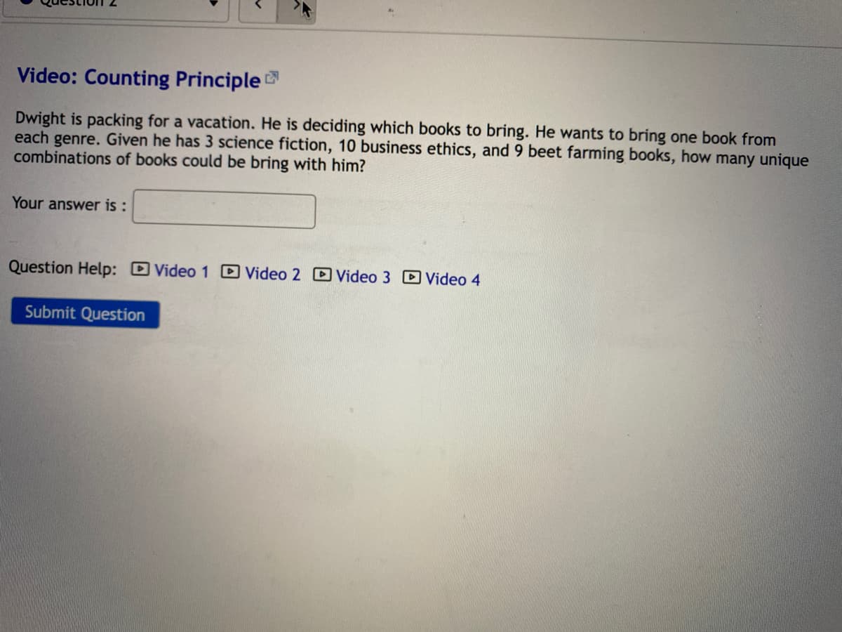 Video: Counting Principle
Dwight is packing for a vacation. He is deciding which books to bring. He wants to bring one book from
each genre. Given he has 3 science fiction, 10 business ethics, and 9 beet farming books, how many unique
combinations of books could be bring with him?
Your answer is :
Question Help: DVideo 1 DVideo 2 D Video 3 D Video 4
Submit Question
