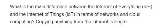 What is the main difference between the Internet of Everything (loE)
and the Internet of Things (IoT) in terms of networks and cloud
computing? Copying anything from the internet is illegal!