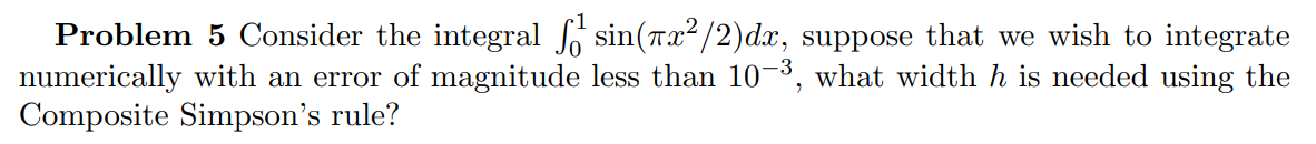 Problem 5 Consider the integral ſ sin(x²/2)dx, suppose that we wish to integrate
numerically with an error of magnitude less than 10−³, what width h is needed using the
Composite Simpson's rule?