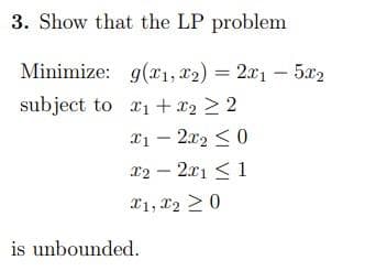 3. Show that the LP problem
Minimize: g(x1, x2) = 2x15x2
subject to x₁ + x2 > 2
x12x20
x22x11
x1, x2 > 0
is unbounded.