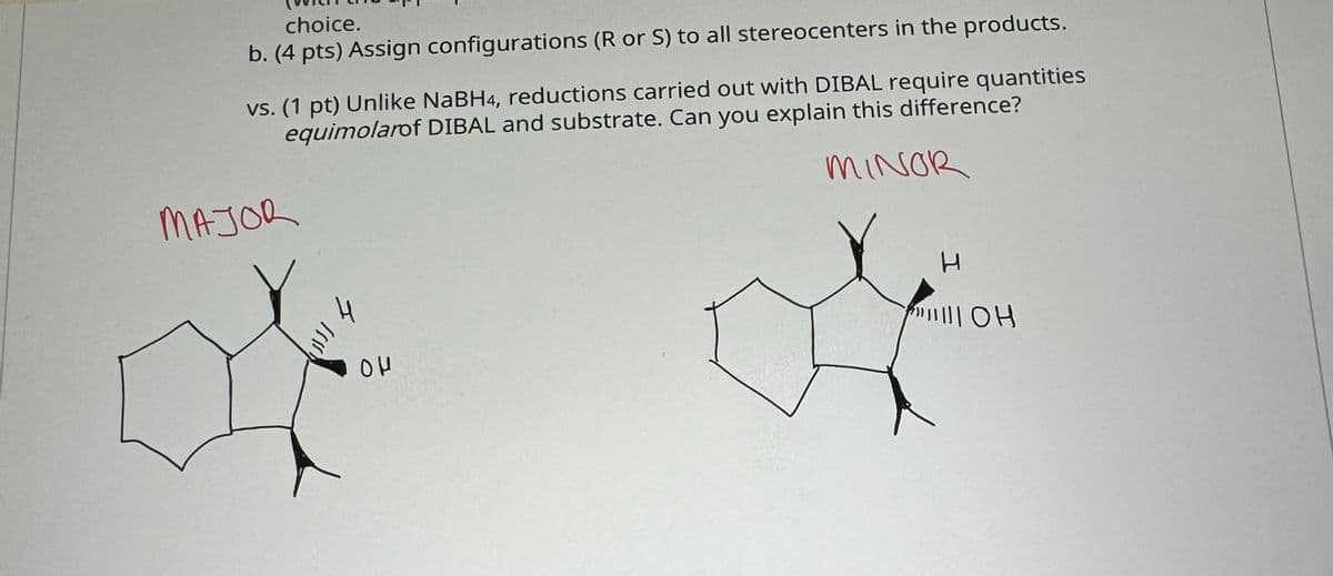 choice.
b. (4 pts) Assign configurations (R or S) to all stereocenters in the products.
vs. (1 pt) Unlike NaBH4, reductions carried out with DIBAL require quantities
equimolarof DIBAL and substrate. Can you explain this difference?
MAJOR
MINOR
را الان
ομ
H
TOH