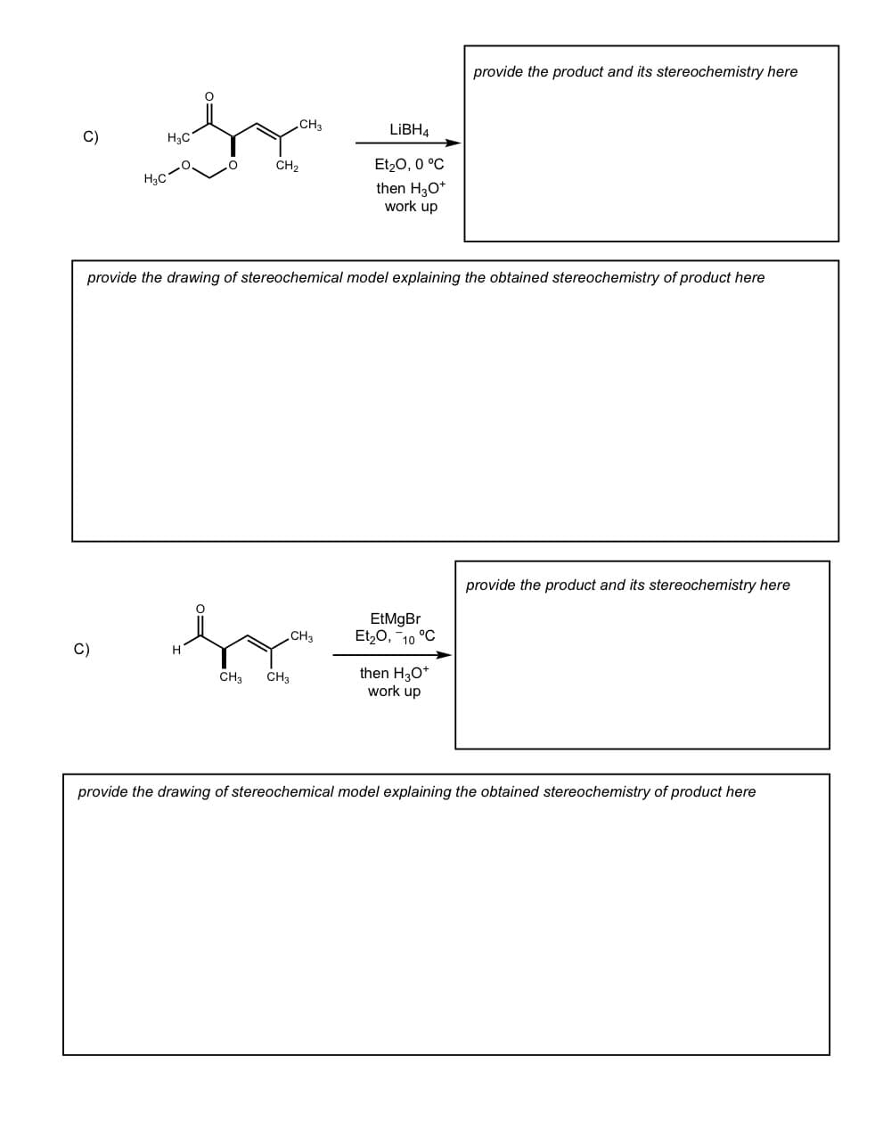 C)
H3C
CH2
H3C
CH3
LiBH4
Et₂O, 0 °C
then H3O+
work up
provide the product and its stereochemistry here
provide the drawing of stereochemical model explaining the obtained stereochemistry of product here
C)
CH3
CH3
CH3
EtMgBr
Et₂O, -10 °C
then H3O+
work up
provide the product and its stereochemistry here
provide the drawing of stereochemical model explaining the obtained stereochemistry of product here