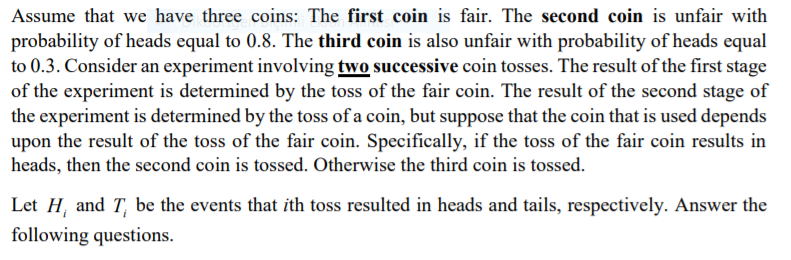 Assume that we have three coins: The first coin is fair. The second coin is unfair with
probability of heads equal to 0.8. The third coin is also unfair with probability of heads equal
to 0.3. Consider an experiment involving two successive coin tosses. The result of the first stage
of the experiment is determined by the toss of the fair coin. The result of the second stage of
the experiment is determined by the toss of a coin, but suppose that the coin that is used depends
upon the result of the toss of the fair coin. Specifically, if the toss of the fair coin results in
heads, then the second coin is tossed. Otherwise the third coin is tossed.
Let H, and T, be the events that ith toss resulted in heads and tails, respectively. Answer the
following questions.
