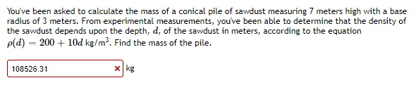 You've been asked to calculate the mass of a conical pile of sawdust measuring 7 meters high with a base
radius of 3 meters. From experimental measurements, you've been able to determine that the density of
the sawdust depends upon the depth, d, of the sawdust in meters, according to the equation
p(d) = 200 + 10dkg/m³. Find the mass of the pile.
108526.31
x kg