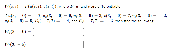 W(s, t) = F(u(s, t), v(s, t)), where F, u, and v are differentiable.
If u(3, 6) = -7, us (3,- 6) = 9, ut (3, 6) = 3, v(3, — 6) = 7, vs(3, — 6) = — 2,
vt (3,6)= 5, Fu(-7, 7) -4, and F(-7, 7) = -3, then find the following:
W,(3, 6)
Wt(3,
6) =