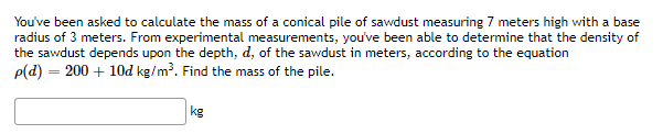 You've been asked to calculate the mass of a conical pile of sawdust measuring 7 meters high with a base
radius of 3 meters. From experimental measurements, you've been able to determine that the density of
the sawdust depends upon the depth, d, of the sawdust in meters, according to the equation
p(d) = 200 + 10d kg/m³. Find the mass of the pile.
kg