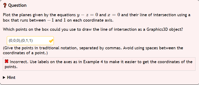 ? Question
Plot the planes given by the equations y - z = 0 and x = 0 and their line of intersection using a
box that runs between - 1 and 1 on each coordinate axis.
Which points on the box could you use to draw the line of intersection as a Graphics3D object?
(0,0,0),(0,1,1)
(Give the points in traditional notation, separated by commas. Avoid using spaces between the
coordinates of a point.)
Incorrect. Use labels on the axes as in Example 4 to make it easier to get the coordinates of the
points.
Hint