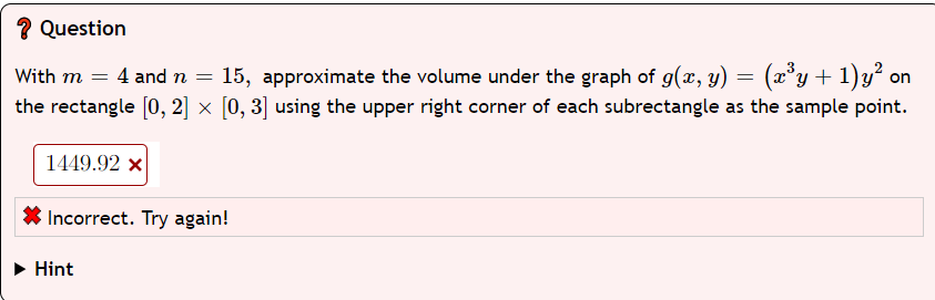 ? Question
on
With m = 4 and n = 15, approximate the volume under the graph of g(x, y) = (x³y + 1)y² o
the rectangle [0, 2] × [0, 3] using the upper right corner of each subrectangle as the sample point.
1449.92 x
Incorrect. Try again!
Hint