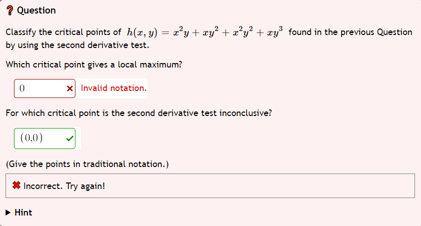? Question
Classify the critical points of h(x, y) = x²y + xy² + x²y² + xy³ found in the previous Question
by using the second derivative test.
Which critical point gives a local maximum?
0
x Invalid notation.
For which critical point is the second derivative test inconclusive?
(0,0)
(Give the points in traditional notation.)
Incorrect. Try again!
Hint