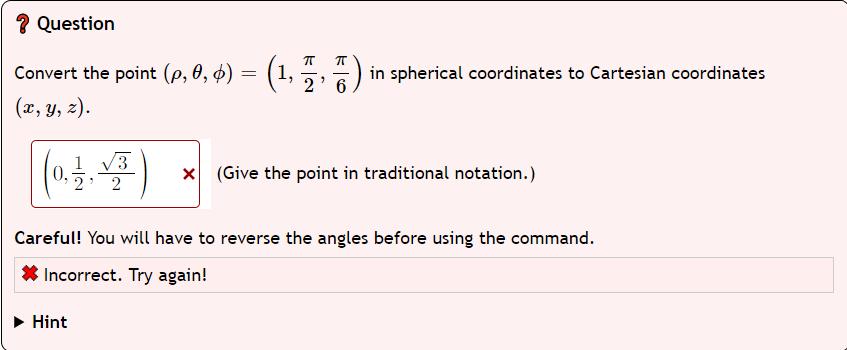 ? Question
Convert the point (p, 0, 6) = (1,5,7) in spherical coordinates to Cartesian coordinates
2
(x, y, z).
(0.44)
1
x (Give the point in traditional notation.)
2
Careful! You will have to reverse the angles before using the command.
Incorrect. Try again!
► Hint