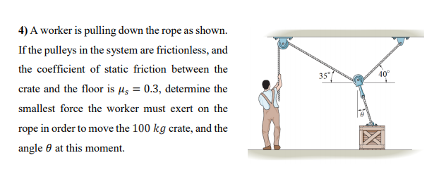 4) A worker is pulling down the rope as shown.
If the pulleys in the system are frictionless, and
the coefficient of static friction between the
35
40°
crate and the floor is µs = 0.3, determine the
smallest force the worker must exert on the
rope in order to move the 100 kg crate, and the
angle 0 at this moment.
