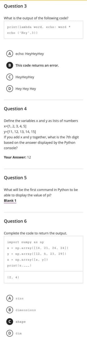 Question 3
What is the output of the following code?
print (lambda word, echo: word.
echo (Hey,3))
A) echo: HeyHeyHey
B This code returns an error.
(C) HeyHeyHey
(D) Hey Hey Hey
Question 4
Define the variables x and y as lists of numbers
x=[1, 2, 3, 4, 5]
y=[11, 12, 13, 14, 15)
If you add x and y together, what is the 7th digit
based on the answer displayed by the Python
console?
Your Answer: 12
Question 5
What will be the first command in Python to be
able to display the value of pi?
Blank 1
Question 6
Complete the code to return the output.
import numpy as np
x= np.array([14, 21, 24, 241)
y np.array([12. 6. 23, 291)
2= np.array([x. yl)
print (z.)
(2, 4)
(А size
(В dimensions
shape.
D dim