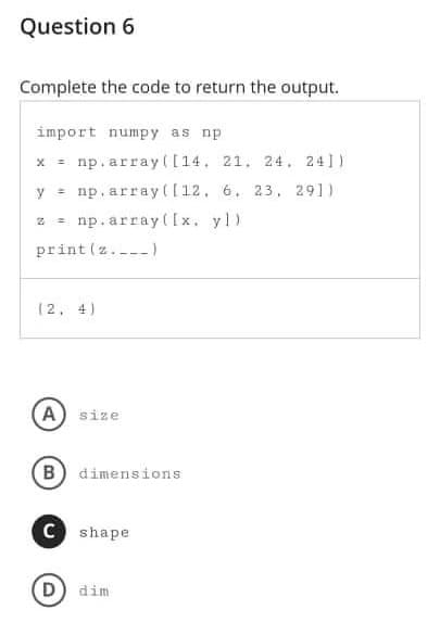 Question 6
Complete the code to return the output.
import numpy as np
x = np.array([14, 21, 24, 241)
y = np.array ([12. 6. 23, 291)
=
np. array([x. yl)
print (z.)
(2, 4)
A) size
(B) dimensions
C shape
D) dim
N