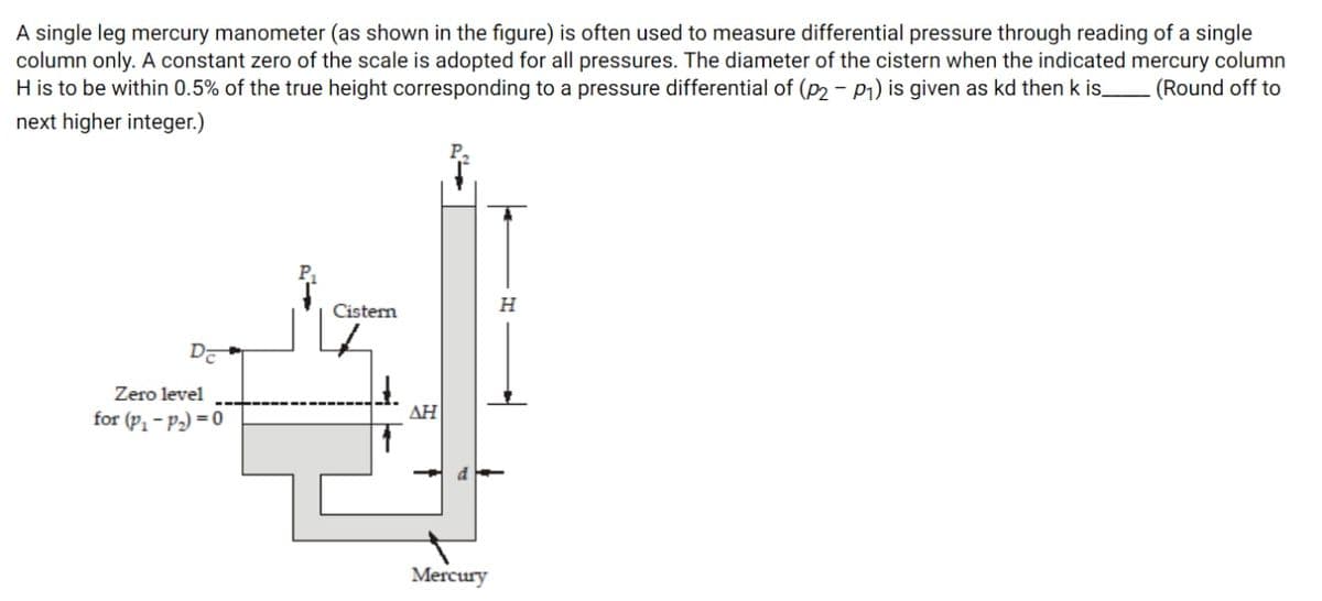 A single leg mercury manometer (as shown in the figure) is often used to measure differential pressure through reading of a single
column only. A constant zero of the scale is adopted for all pressures. The diameter of the cistern when the indicated mercury column
H is to be within 0.5% of the true height corresponding to a pressure differential of (P2 - P1) is given as kd then k is.
next higher integer.)
(Round off to
Cistern
H
DE
Zero level
for (P1 – P2) = 0
ΔΗ
d
Mercury
