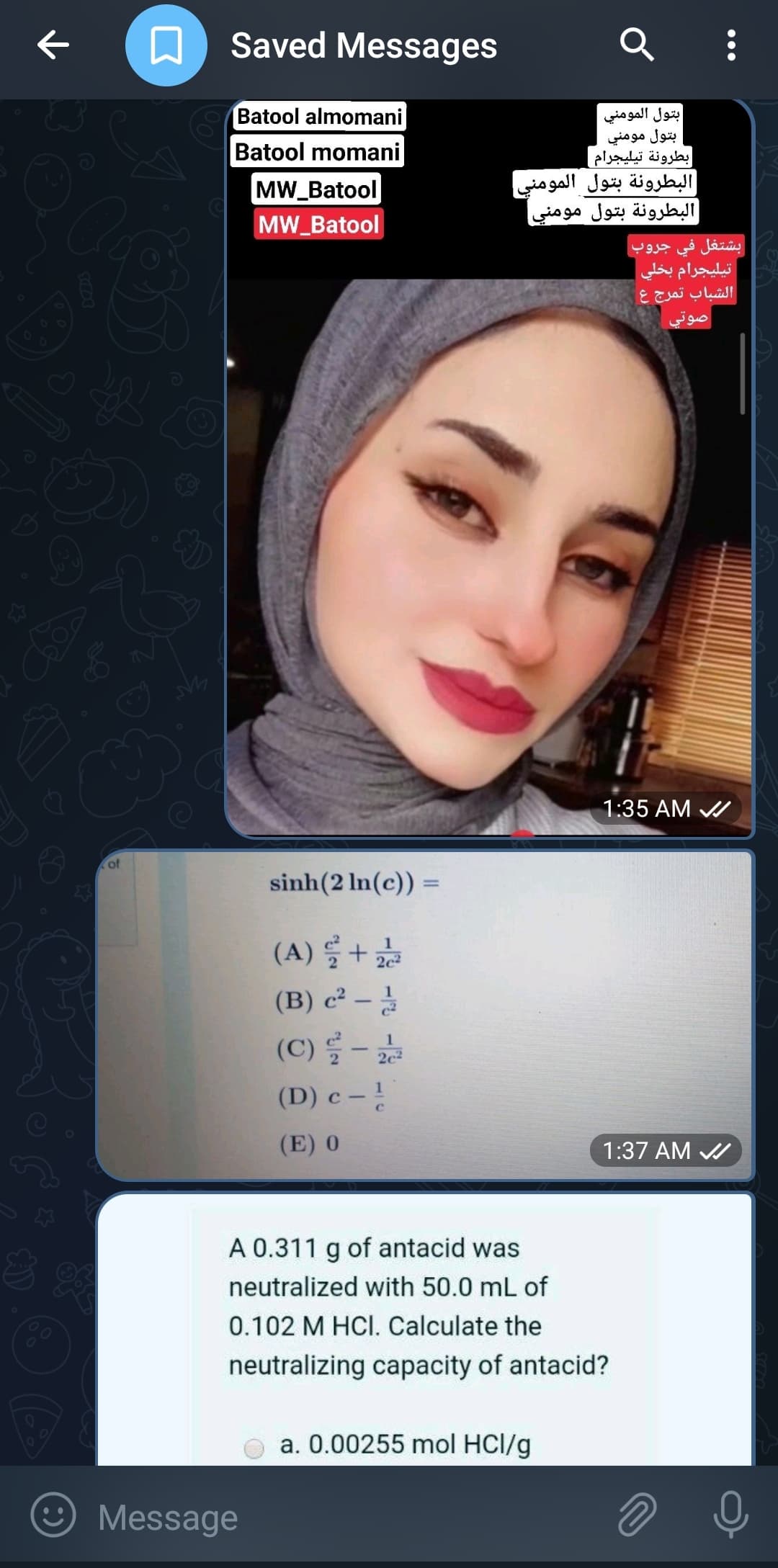 م
ه
of
سم
Saved Messages
Batool almomani
Batool momani
MW_Batool
MW_Batool
Message
sinh(2 ln(c)) =
=
(A) 2 +
22
(B) c2 -
(C) 2 -
(D) c - 1
(E) 0
1
2c²
Q
بتول المومني
بتول مومني
بطرونة تيليجرام |
البطرونة بتول المومني
البطرونة بتول مومني
a. 0.00255 mol HCl/g
A 0.311 g of antacid was
neutralized with 50.0 mL of
0.102 M HCI. Calculate the
neutralizing capacity of antacid?
بشتغل في جروب
تيليجرام بخلي
الشباب تمرج ع
صوتي
11:35 AM
1:37 AM
