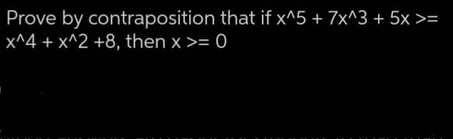 Prove by contraposition that if x^5 + 7x^3 + 5x >=
x^4 + x^2 +8, then x >= 0
