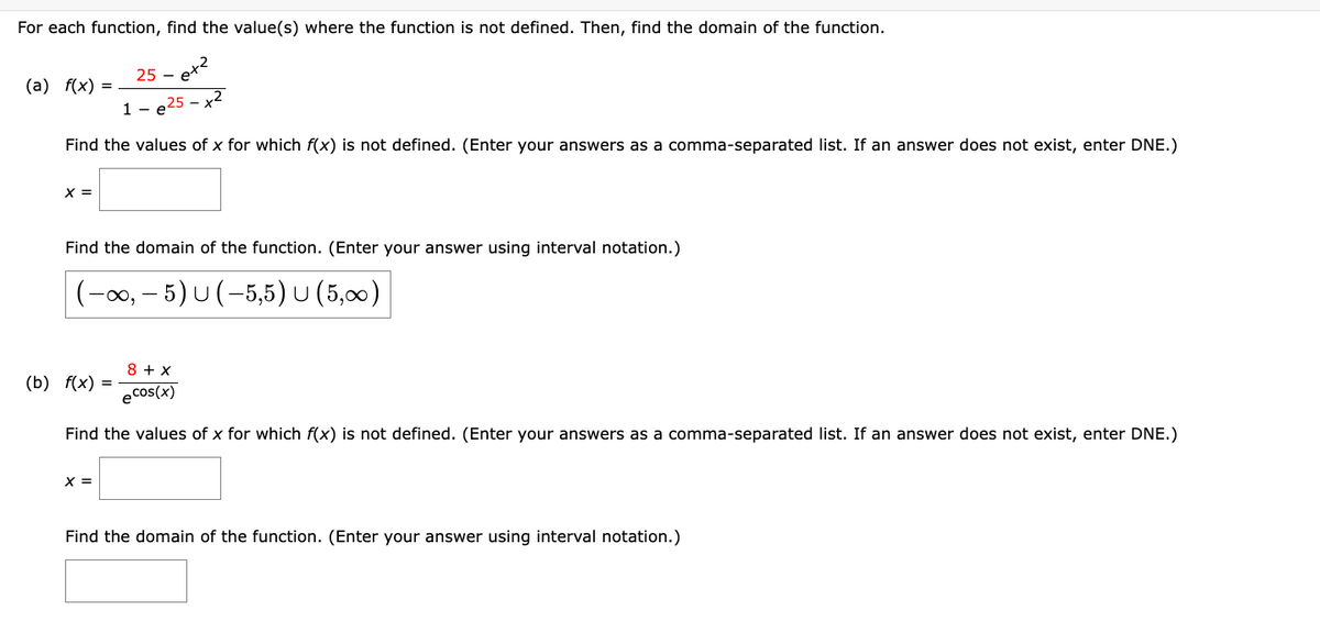 For each function, find the value(s) where the function is not defined. Then, find the domain of the function.
25-e+²
1-e25-x2
Find the values of x for which f(x) is not defined. (Enter your answers as a comma-separated list. If an answer does not exist, enter DNE.)
(a) f(x) =
X =
Find the domain of the function. (Enter your answer using interval notation.)
(-∞, - 5) U (-5,5) U (5,∞)
8 + x
ecos(x)
Find the values of x for which f(x) is not defined. (Enter your answers as a comma-separated list. If an answer does not exist, enter DNE.)
(b) f(x) =
X =
Find the domain of the function. (Enter your answer using interval notation.)