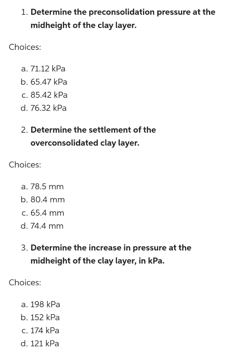 1. Determine the preconsolidation pressure at the
midheight of the clay layer.
Choices:
a. 71.12 kPa
b. 65.47 kPa
c. 85.42 kPa
d. 76.32 kPa
2. Determine the settlement of the
overconsolidated clay layer.
Choices:
a. 78.5 mm
b. 80.4 mm
c. 65.4 mm
d. 74.4 mm
3. Determine the increase in pressure at the
midheight of the clay layer, in kPa.
Choices:
а. 198 kPa
b. 152 kPa
С. 174 kPa
d. 121 kPa
