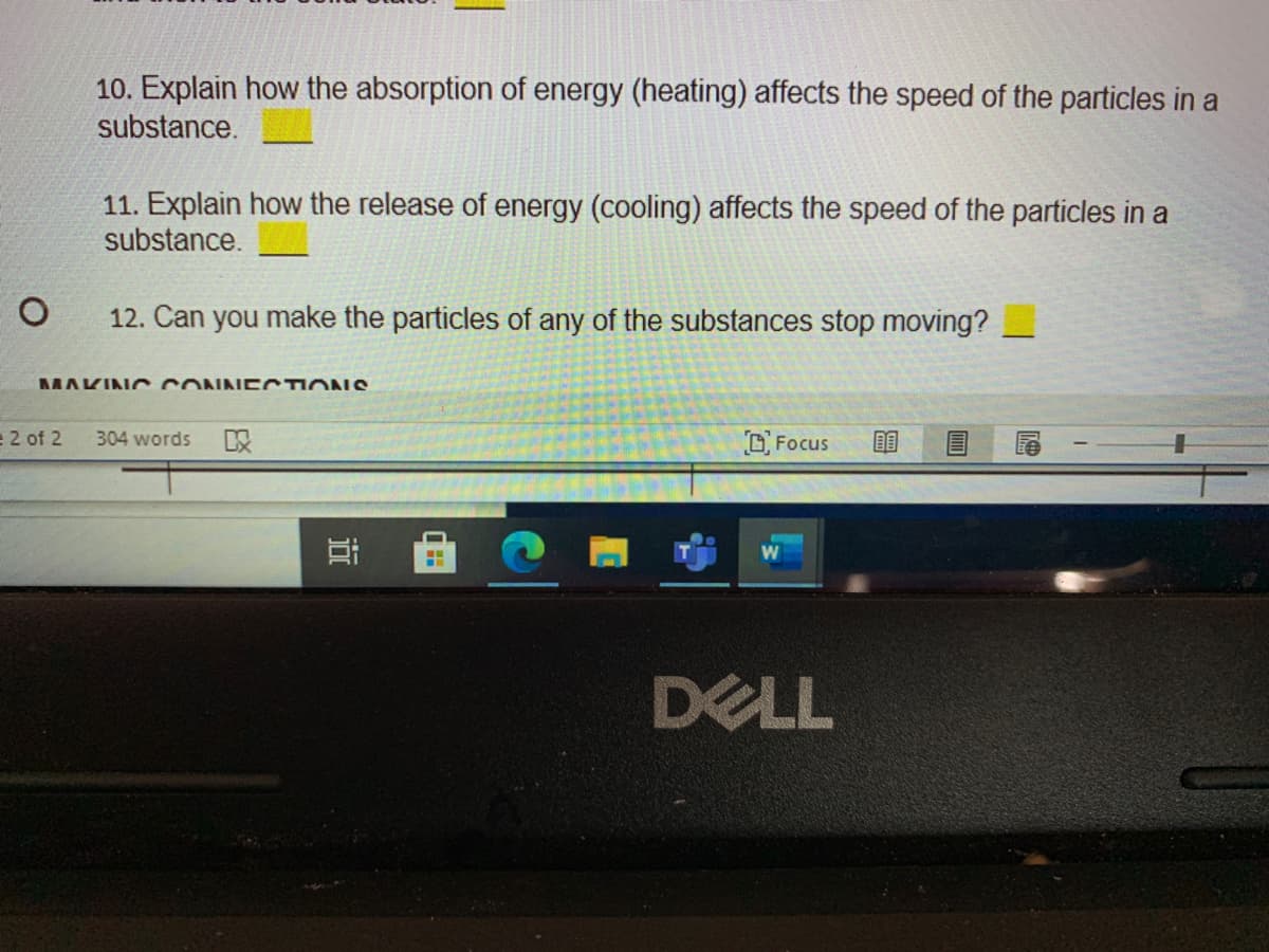 10. Explain how the absorption of energy (heating) affects the speed of the particles in a
substance.
11. Explain how the release of energy (cooling) affects the speed of the particles in a
substance.
12. Can you make the particles of any of the substances stop moving?
MAKINC CONNECTIONS
e 2 of 2
304 words
以
OFocus
DELL
近
