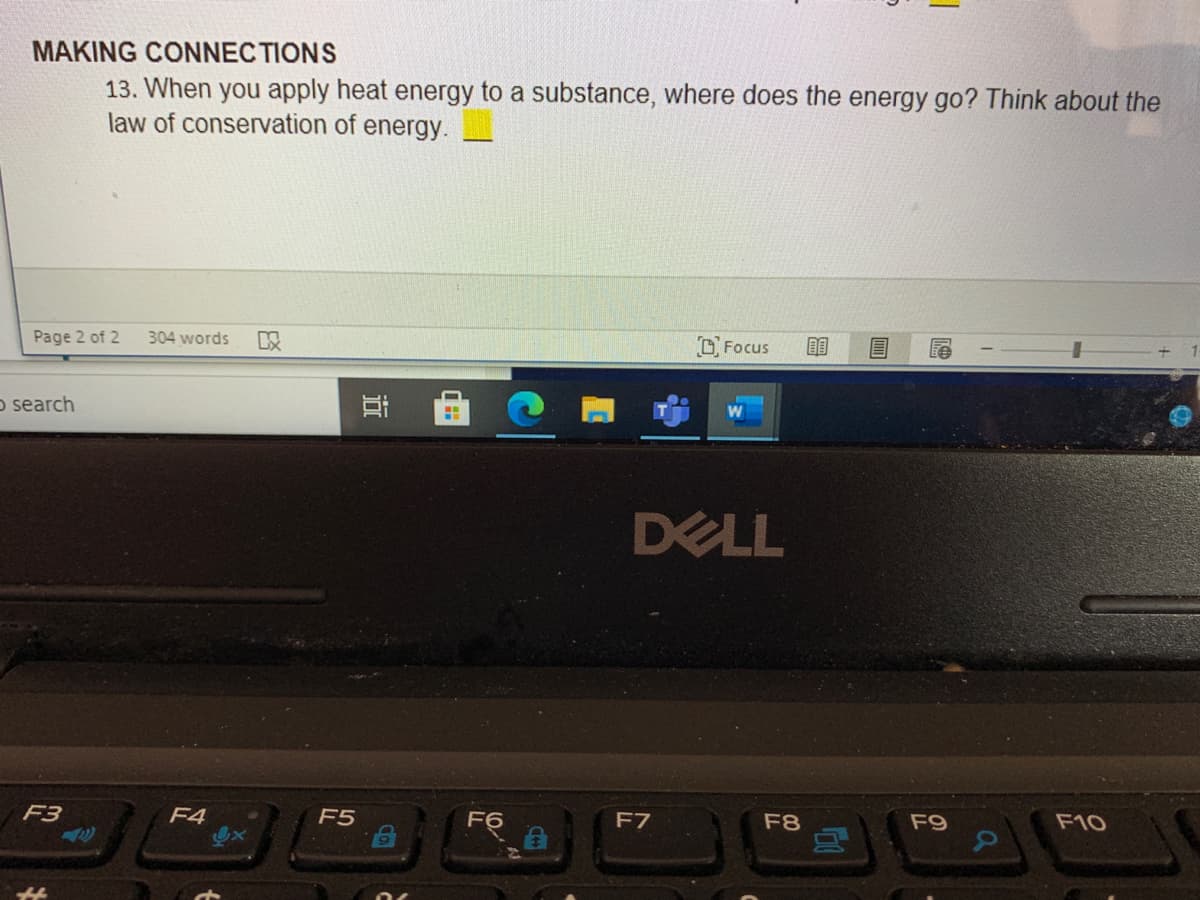 MAKING CONNEC TIONS
13. When you apply heat energy to a substance, where does the energy go? Think about the
law of conservation of energy.
Page 2 of 2
304 words
Focus
o search
DELL
F3
F4
F5
F6
F7
F8
F9
F10
近
