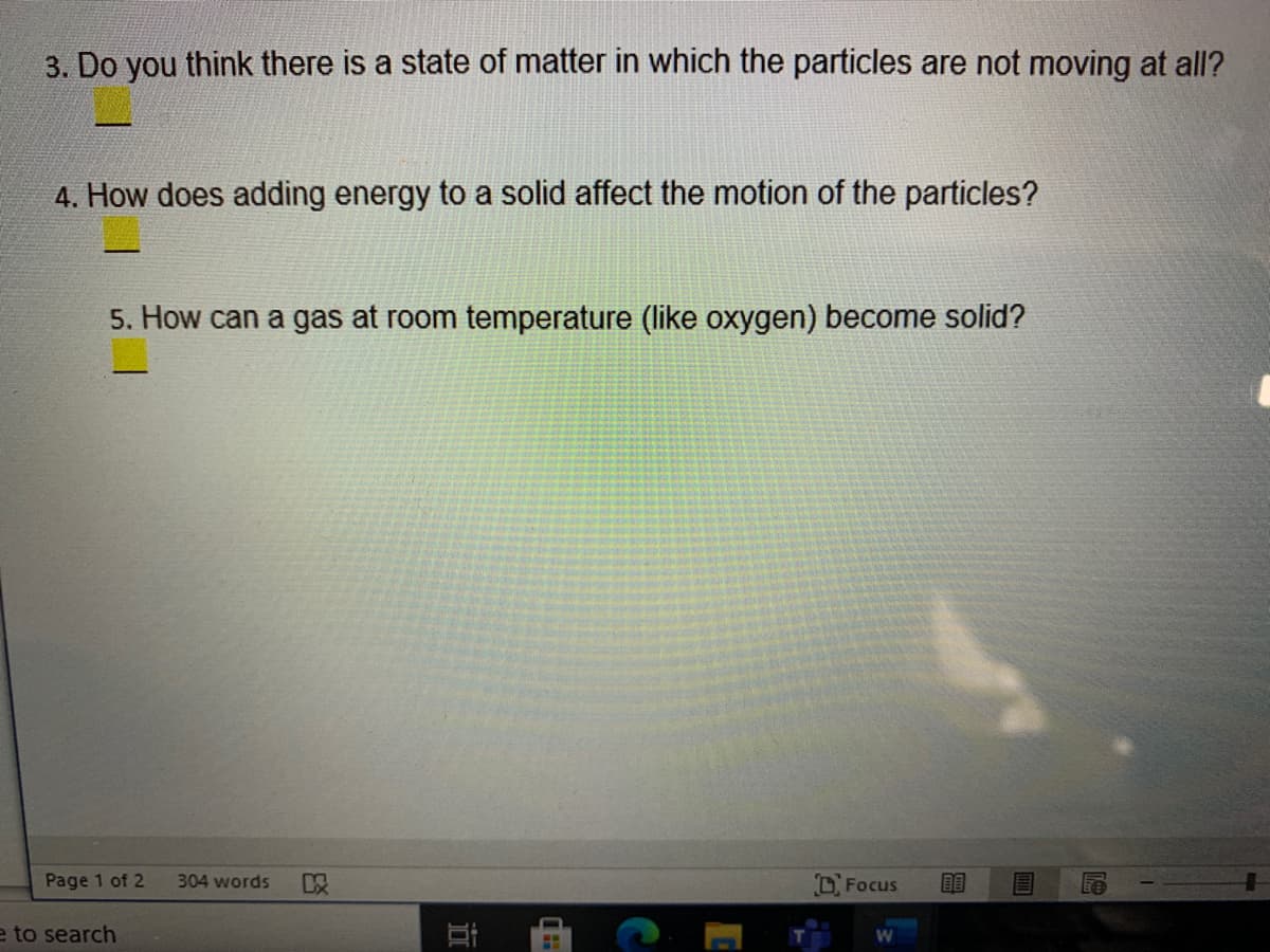 3. Do you think there is a state of matter in which the particles are not moving at all?
4. How does adding energy to a solid affect the motion of the particles?
5. How can a gas at room temperature (like oxygen) become solid?
Page 1 of 2
304 words
D Focus
e to search
立
