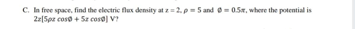 C. In free space, find the electric flux density at z = 2, p = 5 and Ø = 0.57, where the potential is
2z[5pz cosø + 5z cosø] V?
